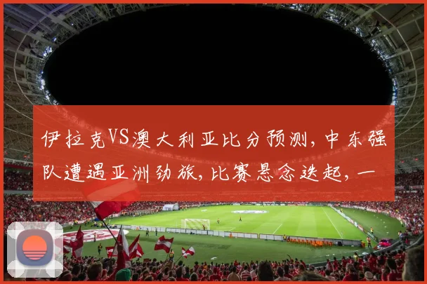 伊拉克VS澳大利亚比分预测,中东强队遭遇亚洲劲旅,比赛悬念迭起,一触即发,敬请期待