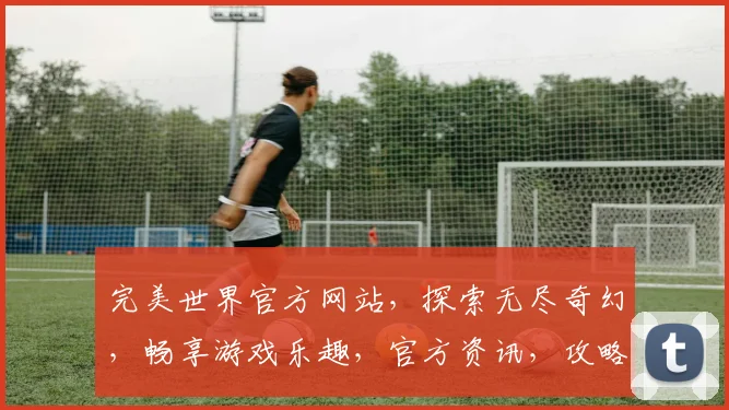 完美世界官方网站，探索无尽奇幻，畅享游戏乐趣，官方资讯，攻略大全，三重惊喜，不容错过