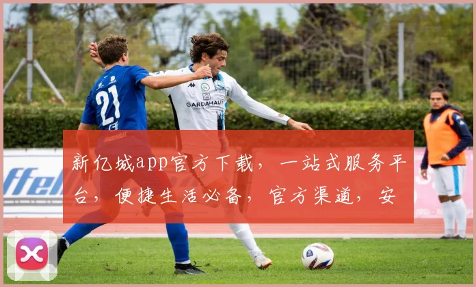 新亿城app官方下载，一站式服务平台，便捷生活必备，官方渠道，安全可靠，三步快速安装，立即体验
