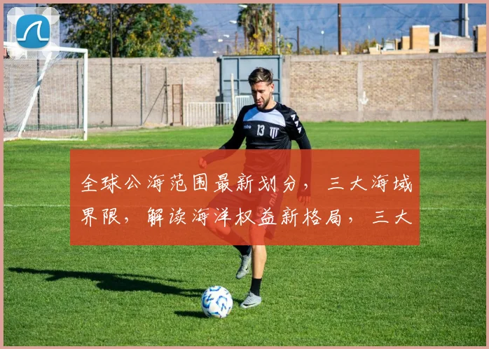 全球公海范围最新划分，三大海域界限，解读海洋权益新格局，三大焦点，不容错过