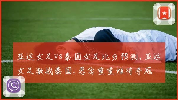 亚运女足vs泰国女足比分预测,亚运女足激战泰国,悬念重重谁将夺冠