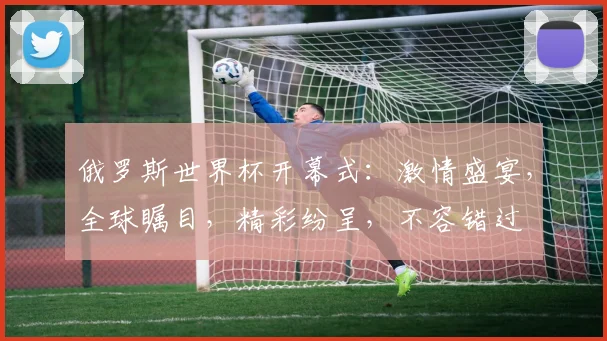 俄罗斯世界杯开幕式：激情盛宴，全球瞩目，精彩纷呈，不容错过