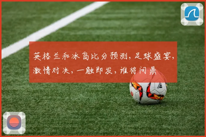 英格兰和冰岛比分预测,足球盛宴,激情对决,一触即发,谁将问鼎